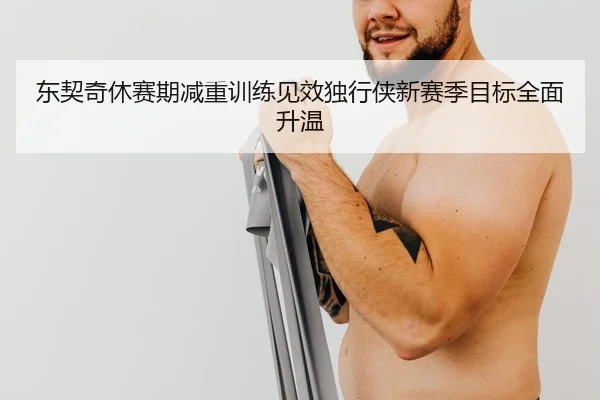 东契奇休赛期减重训练见效独行侠新赛季目标全面升温